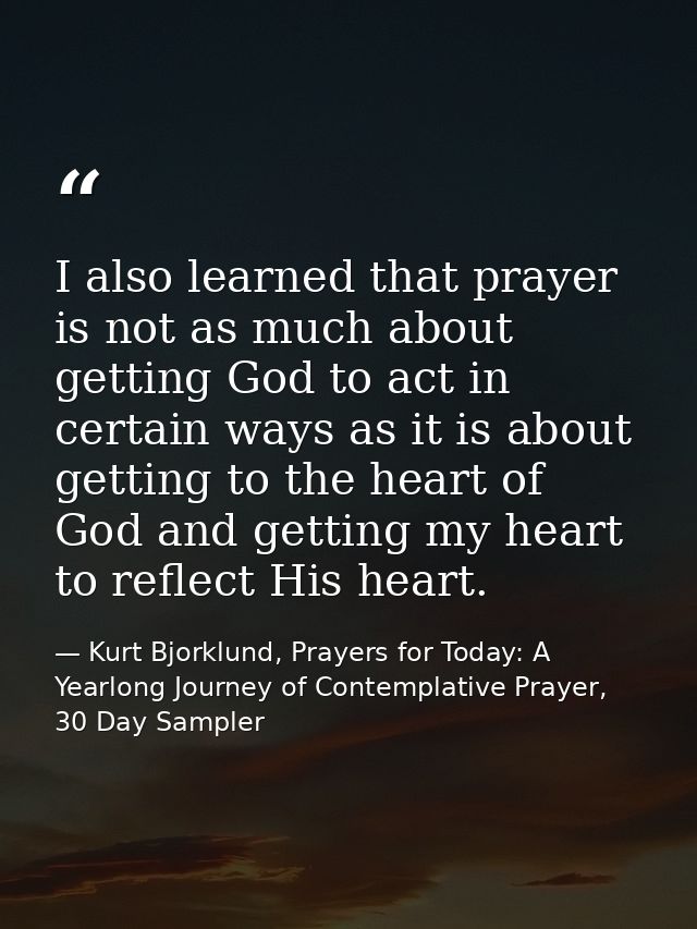 I also learned that prayer is not as much about getting God to act in certain ways as it is about getting to the heart o — Kurt Bjorklund, Prayers for Today: A Yearlong Journey of Contemplative Prayer, 30 Day Sampler