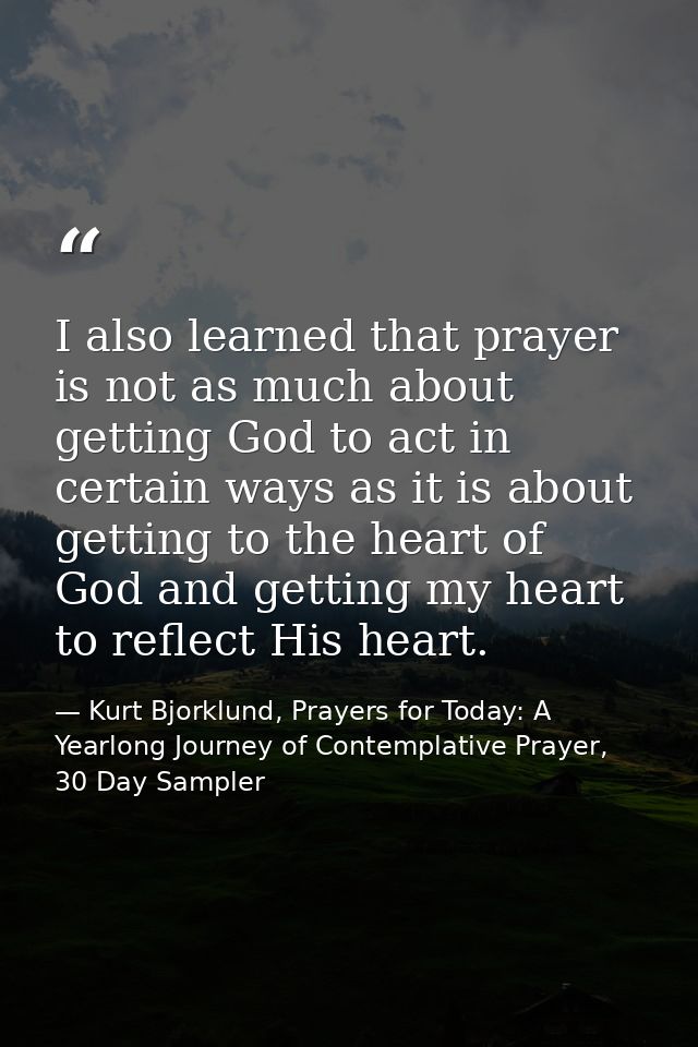 I also learned that prayer is not as much about getting God to act in certain ways as it is about getting to the heart o — Kurt Bjorklund, Prayers for Today: A Yearlong Journey of Contemplative Prayer, 30 Day Sampler