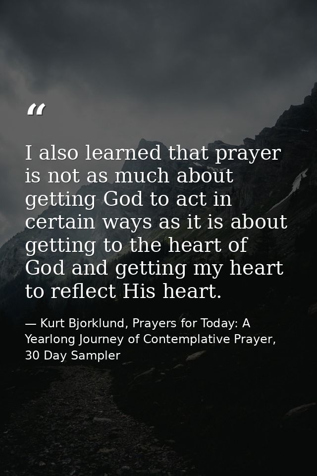 I also learned that prayer is not as much about getting God to act in certain ways as it is about getting to the heart o — Kurt Bjorklund, Prayers for Today: A Yearlong Journey of Contemplative Prayer, 30 Day Sampler