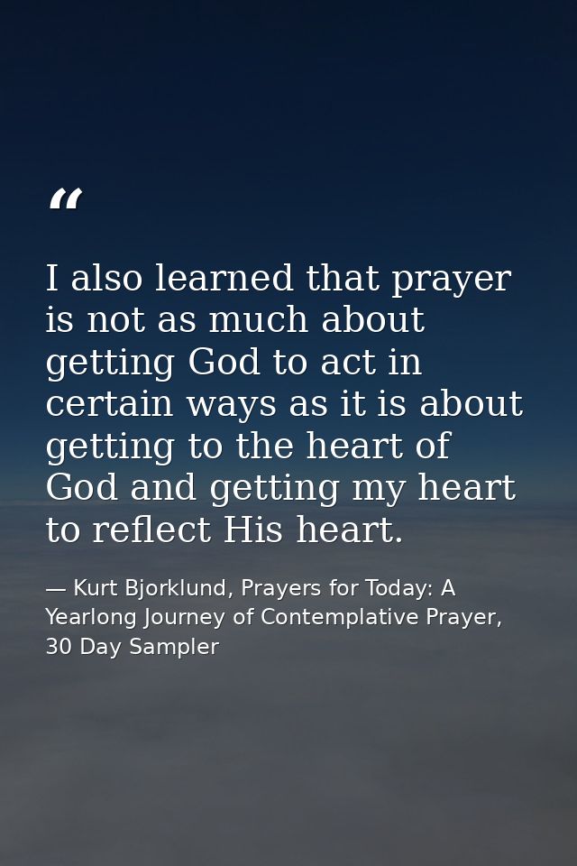 I also learned that prayer is not as much about getting God to act in certain ways as it is about getting to the heart o — Kurt Bjorklund, Prayers for Today: A Yearlong Journey of Contemplative Prayer, 30 Day Sampler