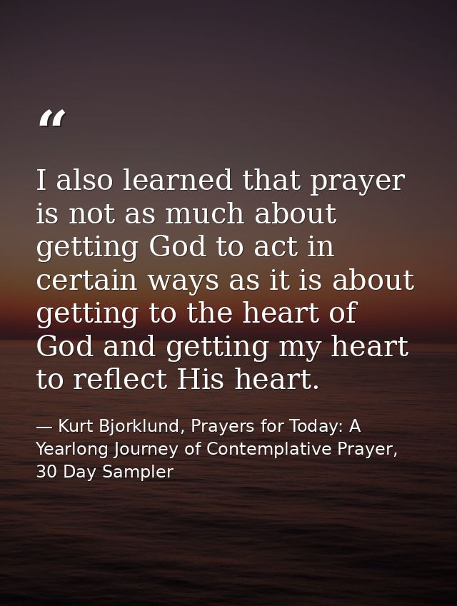 I also learned that prayer is not as much about getting God to act in certain ways as it is about getting to the heart o — Kurt Bjorklund, Prayers for Today: A Yearlong Journey of Contemplative Prayer, 30 Day Sampler