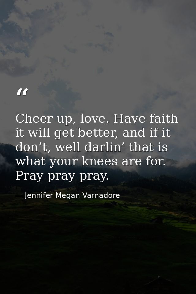 Cheer up, love. Have faith it will get better, and if it don’t, well darlin’ that is what your knees are for. Pray pray  — Jennifer Megan Varnadore