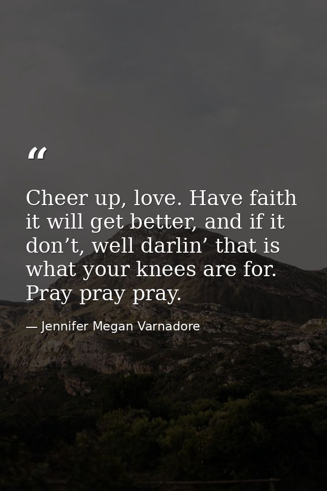 Cheer up, love. Have faith it will get better, and if it don’t, well darlin’ that is what your knees are for. Pray pray  — Jennifer Megan Varnadore