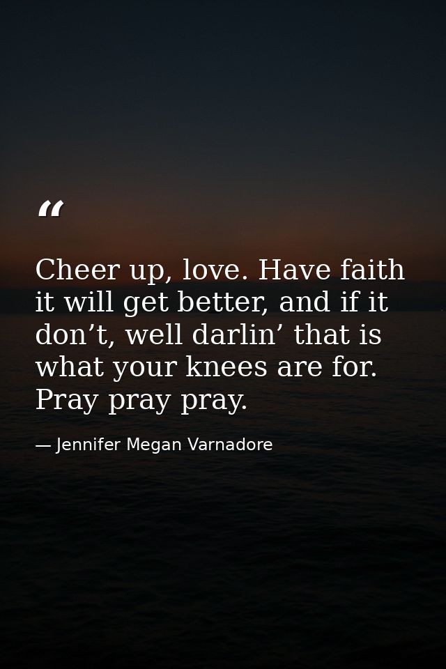 Cheer up, love. Have faith it will get better, and if it don’t, well darlin’ that is what your knees are for. Pray pray  — Jennifer Megan Varnadore