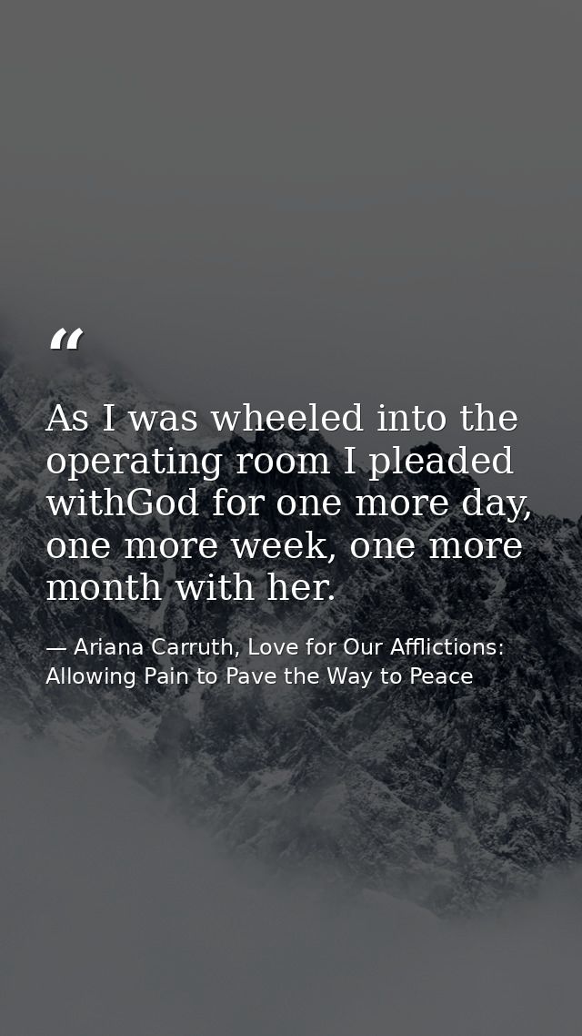 As I was wheeled into the operating room I pleaded withGod for one more day, one more week, one more month with her. — Ariana Carruth, Love for Our Afflictions: Allowing Pain to Pave the Way to Peace