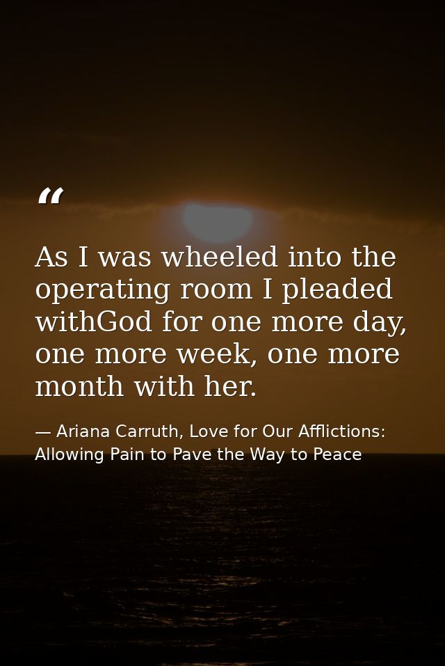 As I was wheeled into the operating room I pleaded withGod for one more day, one more week, one more month with her. — Ariana Carruth, Love for Our Afflictions: Allowing Pain to Pave the Way to Peace