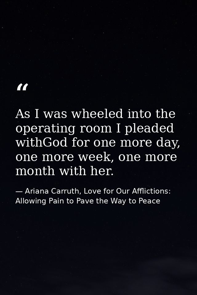 As I was wheeled into the operating room I pleaded withGod for one more day, one more week, one more month with her. — Ariana Carruth, Love for Our Afflictions: Allowing Pain to Pave the Way to Peace