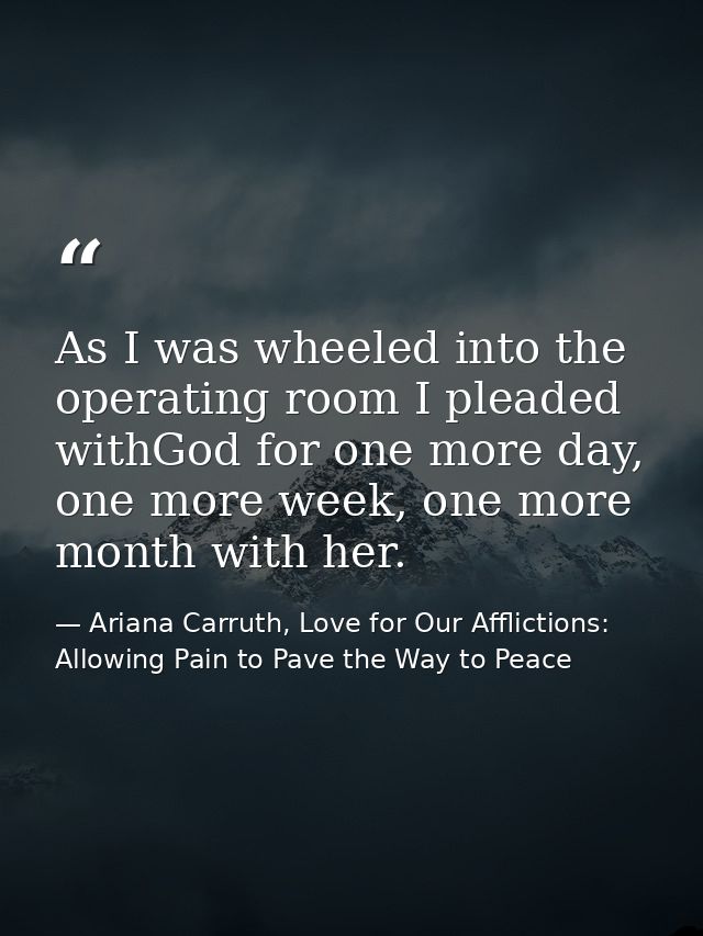 As I was wheeled into the operating room I pleaded withGod for one more day, one more week, one more month with her. — Ariana Carruth, Love for Our Afflictions: Allowing Pain to Pave the Way to Peace
