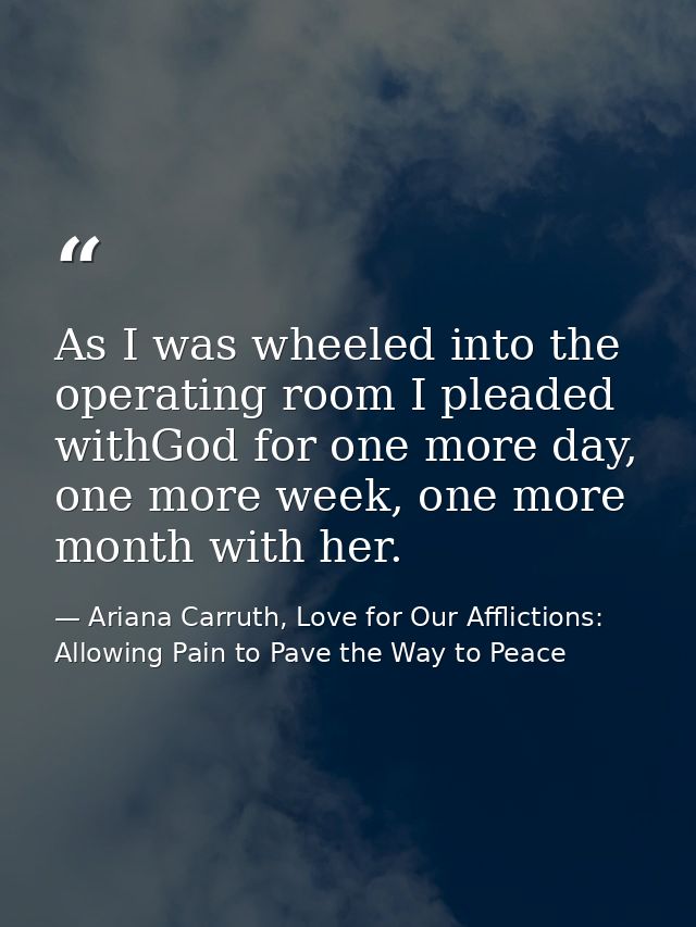As I was wheeled into the operating room I pleaded withGod for one more day, one more week, one more month with her. — Ariana Carruth, Love for Our Afflictions: Allowing Pain to Pave the Way to Peace