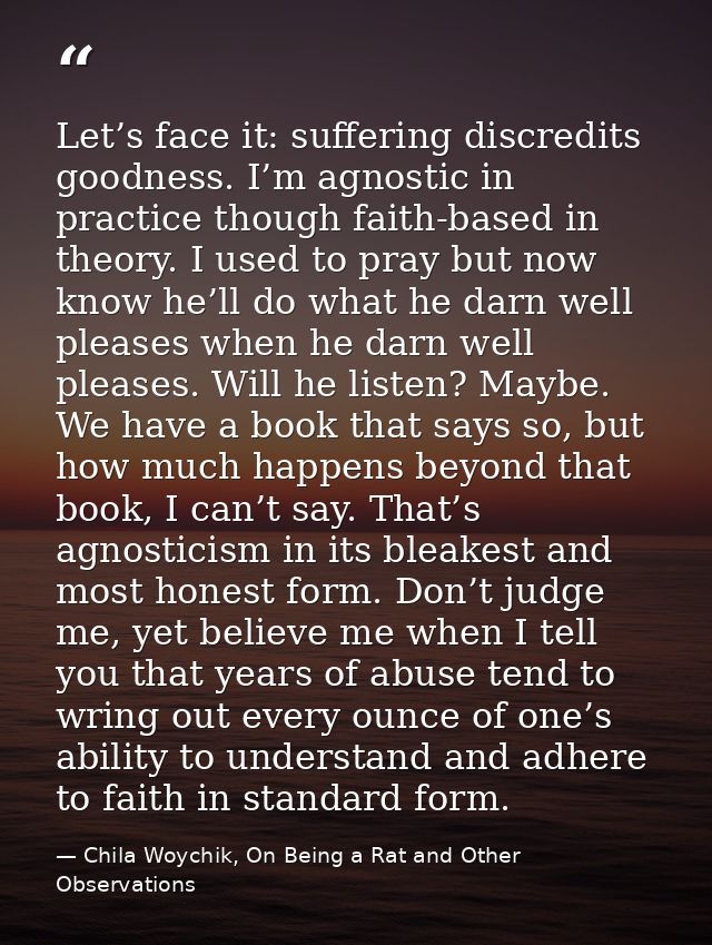 Let’s face it: suffering discredits goodness. I’m agnostic in practice though faith-based in theory. I used to pray but  — Chila Woychik, On Being a Rat and Other Observations