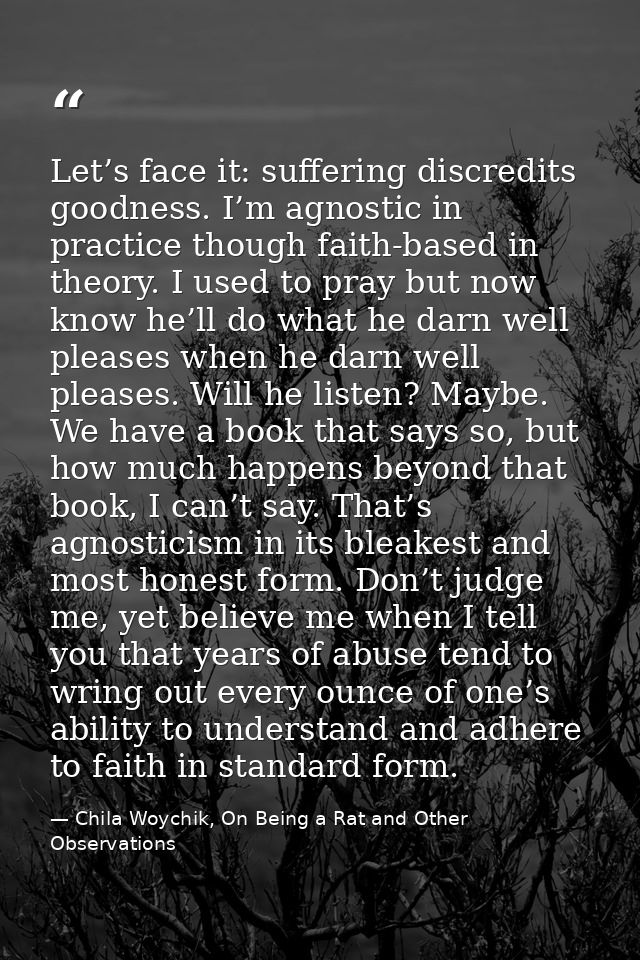 Let’s face it: suffering discredits goodness. I’m agnostic in practice though faith-based in theory. I used to pray but  — Chila Woychik, On Being a Rat and Other Observations