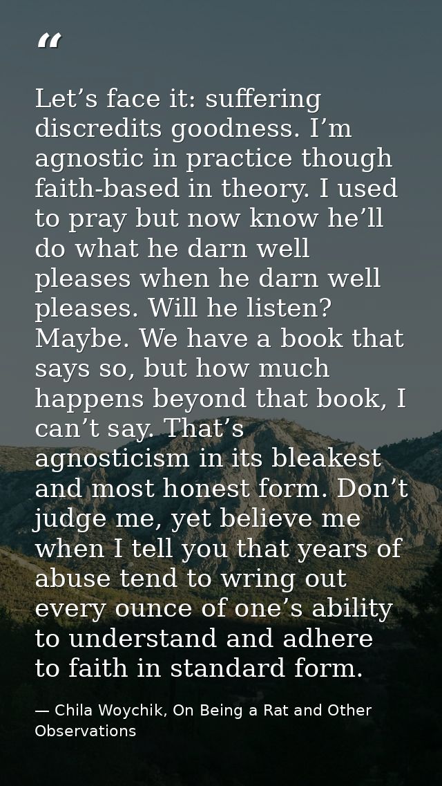 Let’s face it: suffering discredits goodness. I’m agnostic in practice though faith-based in theory. I used to pray but  — Chila Woychik, On Being a Rat and Other Observations