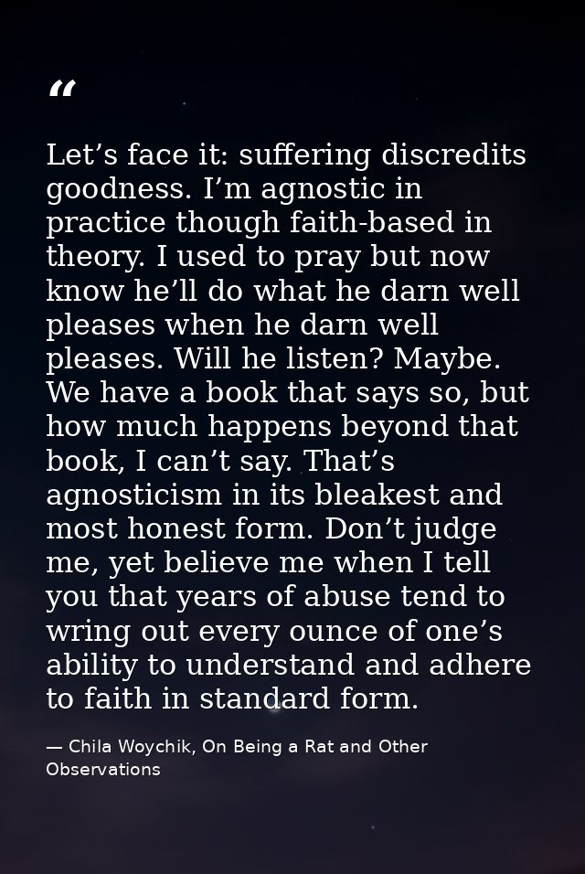 Let’s face it: suffering discredits goodness. I’m agnostic in practice though faith-based in theory. I used to pray but  — Chila Woychik, On Being a Rat and Other Observations