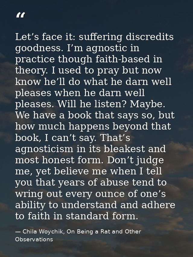 Let’s face it: suffering discredits goodness. I’m agnostic in practice though faith-based in theory. I used to pray but  — Chila Woychik, On Being a Rat and Other Observations