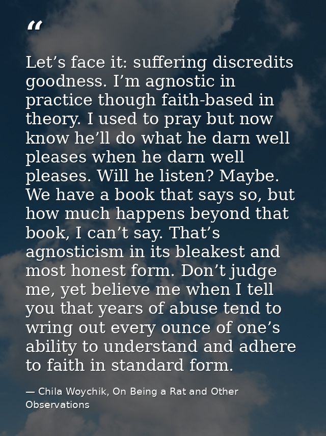 Let’s face it: suffering discredits goodness. I’m agnostic in practice though faith-based in theory. I used to pray but  — Chila Woychik, On Being a Rat and Other Observations
