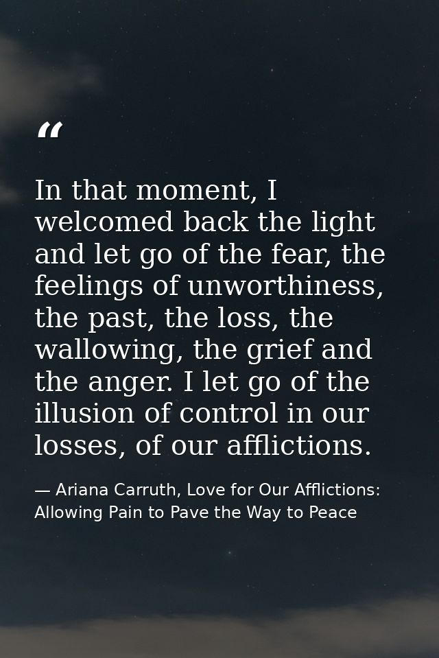 In that moment, I welcomed back the light and let go of the fear, the feelings of unworthiness, the past, the loss, the  — Ariana Carruth, Love for Our Afflictions: Allowing Pain to Pave the Way to Peace