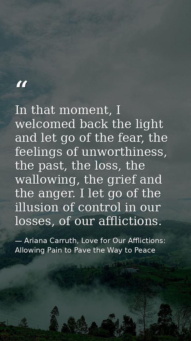 In that moment, I welcomed back the light and let go of the fear, the feelings of unworthiness, the past, the loss, the  — Ariana Carruth, Love for Our Afflictions: Allowing Pain to Pave the Way to Peace