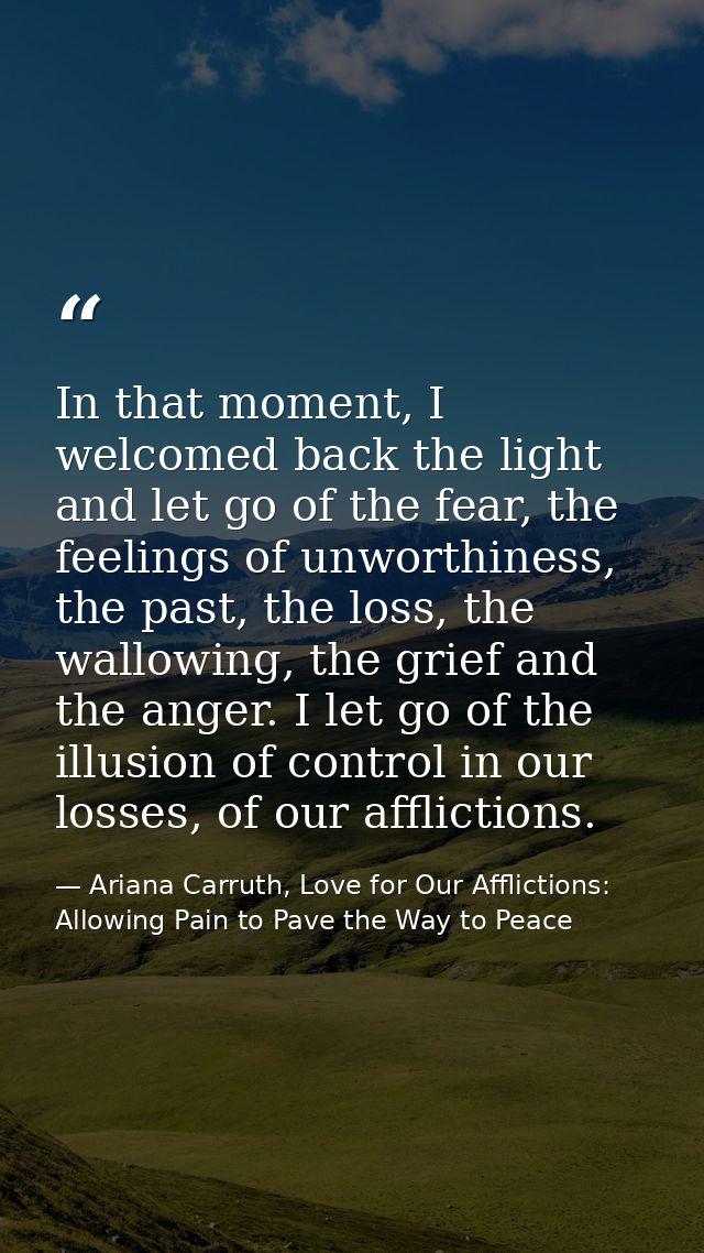 In that moment, I welcomed back the light and let go of the fear, the feelings of unworthiness, the past, the loss, the  — Ariana Carruth, Love for Our Afflictions: Allowing Pain to Pave the Way to Peace