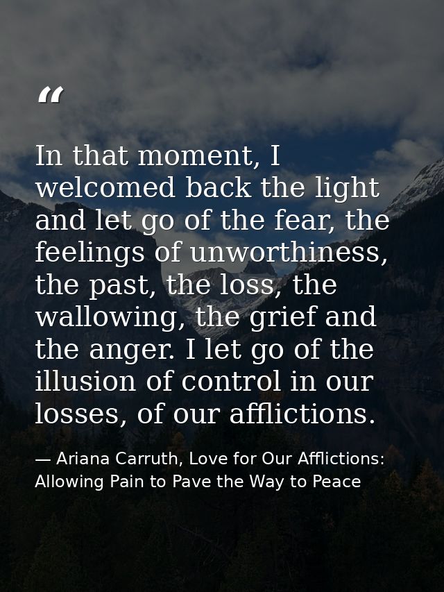 In that moment, I welcomed back the light and let go of the fear, the feelings of unworthiness, the past, the loss, the  — Ariana Carruth, Love for Our Afflictions: Allowing Pain to Pave the Way to Peace