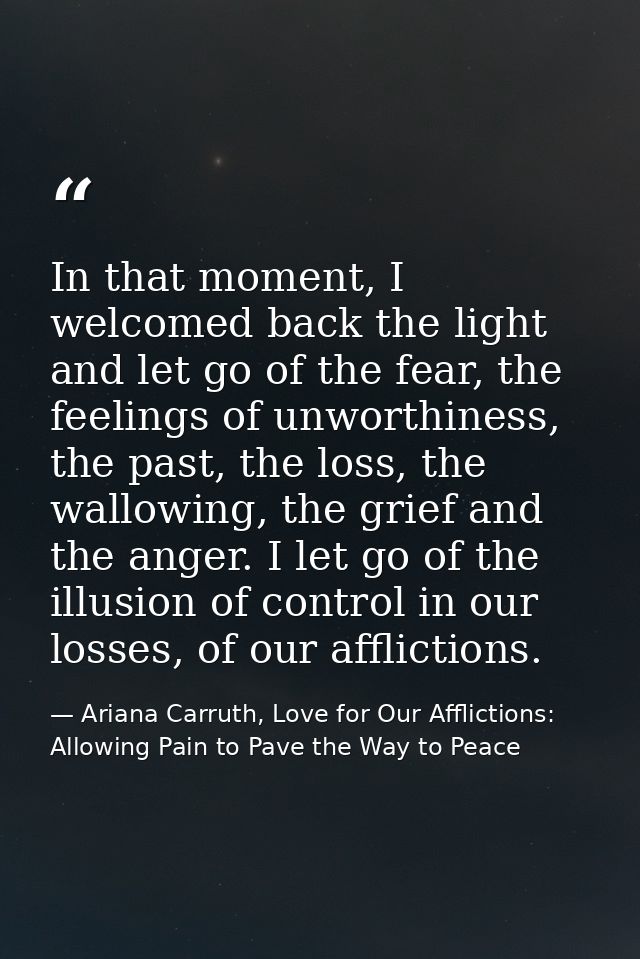 In that moment, I welcomed back the light and let go of the fear, the feelings of unworthiness, the past, the loss, the  — Ariana Carruth, Love for Our Afflictions: Allowing Pain to Pave the Way to Peace