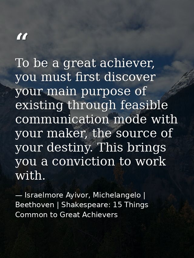 To be a great achiever, you must first discover your main purpose of existing through feasible communication mode with y — Israelmore Ayivor, Michelangelo | Beethoven | Shakespeare: 15 Things Common to Great Achievers