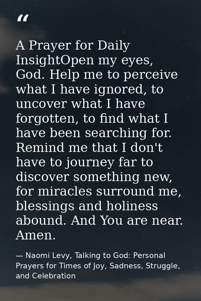 A Prayer for Daily InsightOpen my eyes, God. Help me to perceive what I have ignored, to uncover what I have forgotten,  — Naomi Levy, Talking to God: Personal Prayers for Times of Joy, Sadness, Struggle, and Celebration