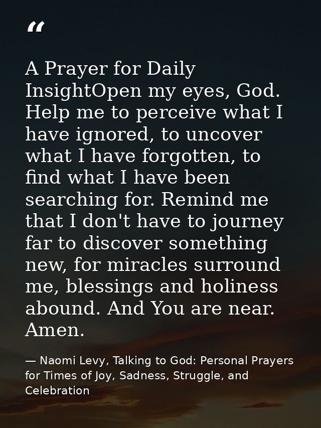 A Prayer for Daily InsightOpen my eyes, God. Help me to perceive what I have ignored, to uncover what I have forgotten,  — Naomi Levy, Talking to God: Personal Prayers for Times of Joy, Sadness, Struggle, and Celebration