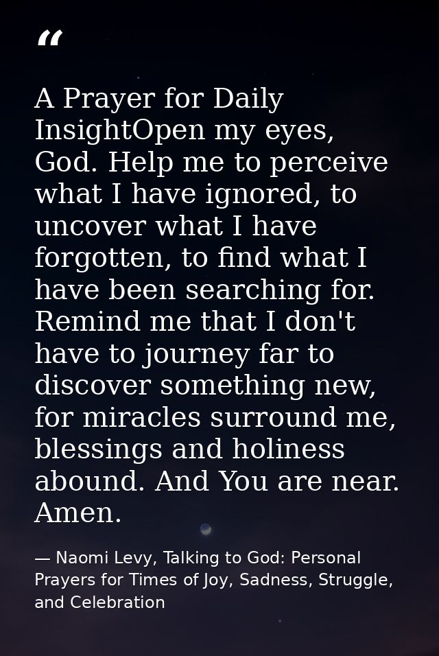 A Prayer for Daily InsightOpen my eyes, God. Help me to perceive what I have ignored, to uncover what I have forgotten,  — Naomi Levy, Talking to God: Personal Prayers for Times of Joy, Sadness, Struggle, and Celebration