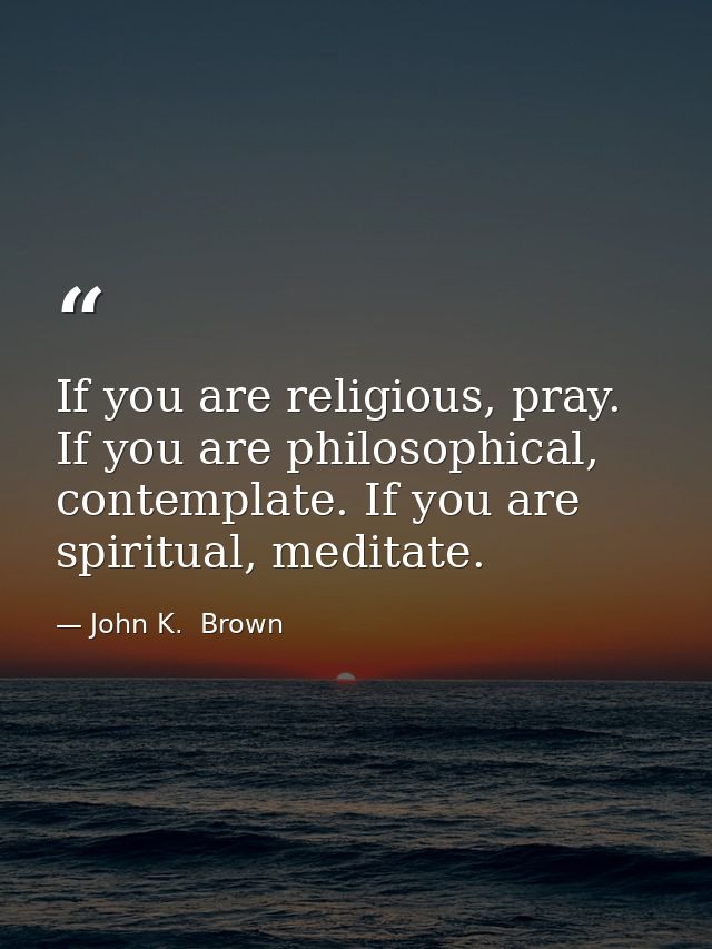 If you are religious, pray. If you are philosophical, contemplate. If you are spiritual, meditate. — John K.  Brown