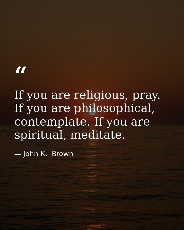 If you are religious, pray. If you are philosophical, contemplate. If you are spiritual, meditate. — John K.  Brown