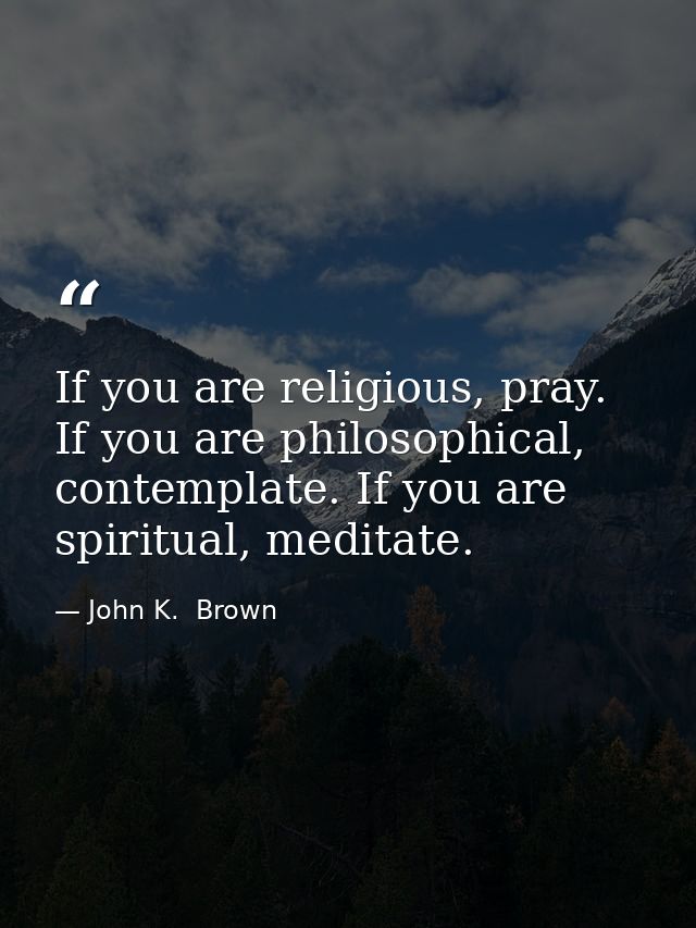If you are religious, pray. If you are philosophical, contemplate. If you are spiritual, meditate. — John K.  Brown