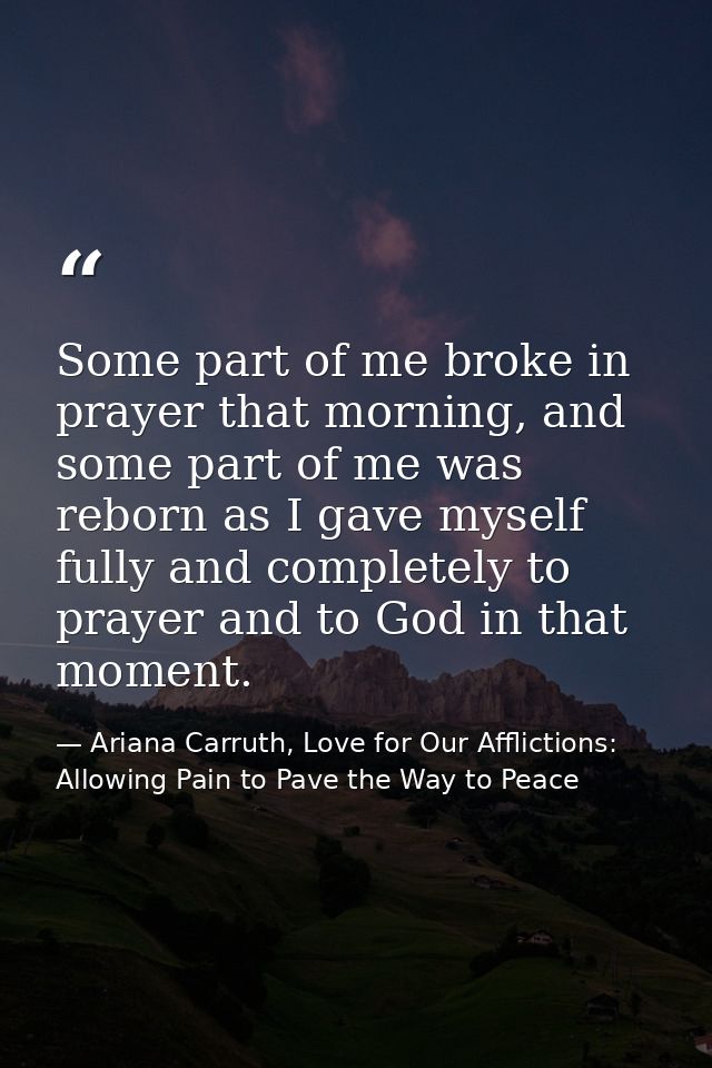 Some part of me broke in prayer that morning, and some part of me was reborn as I gave myself fully and completely to pr — Ariana Carruth, Love for Our Afflictions: Allowing Pain to Pave the Way to Peace