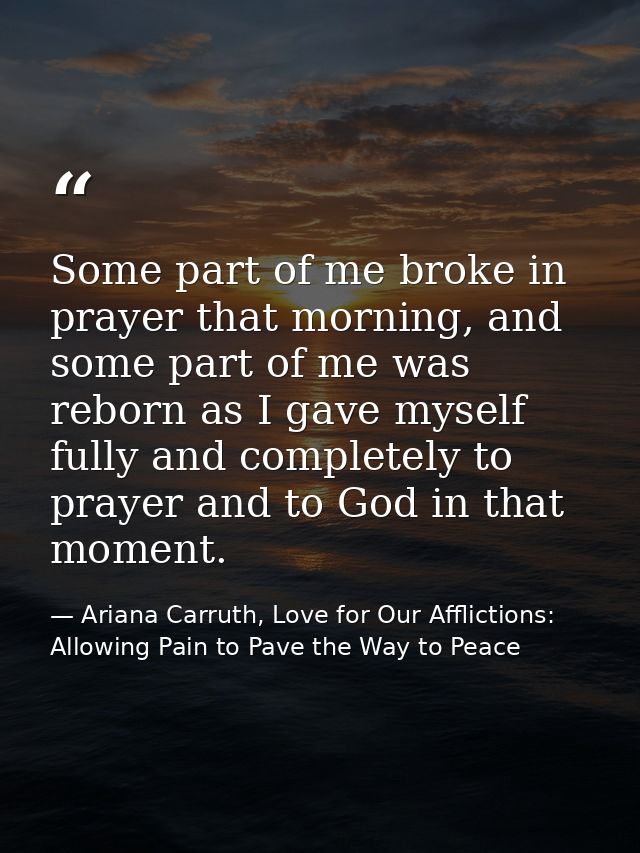 Some part of me broke in prayer that morning, and some part of me was reborn as I gave myself fully and completely to pr — Ariana Carruth, Love for Our Afflictions: Allowing Pain to Pave the Way to Peace
