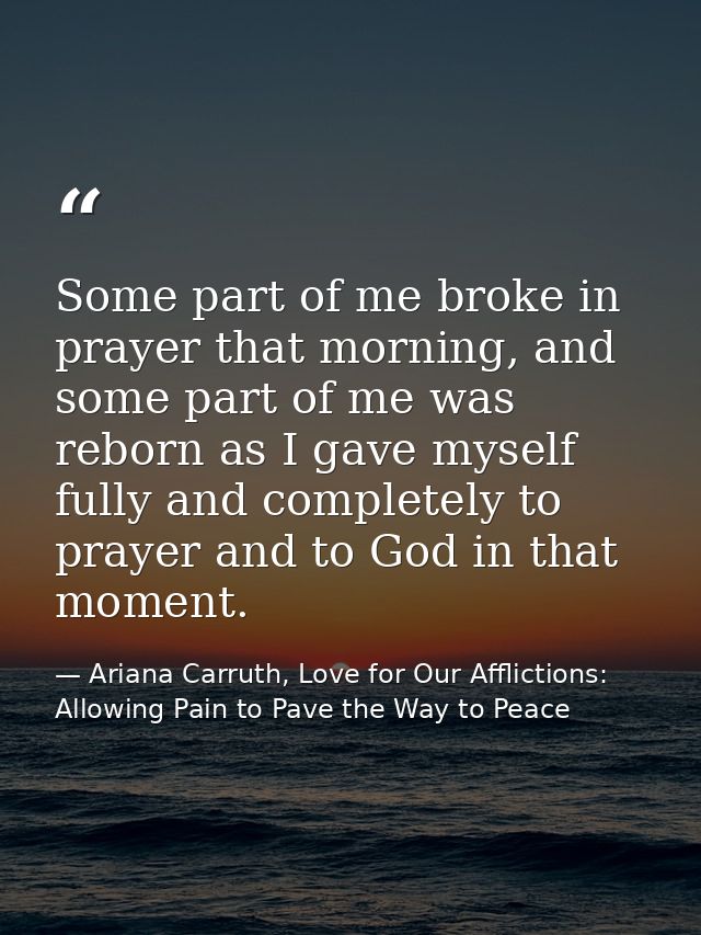 Some part of me broke in prayer that morning, and some part of me was reborn as I gave myself fully and completely to pr — Ariana Carruth, Love for Our Afflictions: Allowing Pain to Pave the Way to Peace
