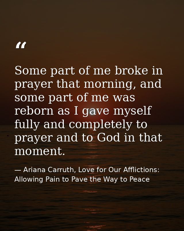 Some part of me broke in prayer that morning, and some part of me was reborn as I gave myself fully and completely to pr — Ariana Carruth, Love for Our Afflictions: Allowing Pain to Pave the Way to Peace