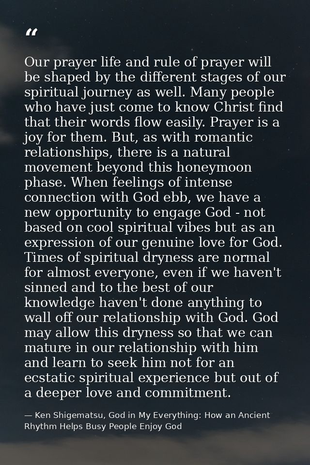 Our prayer life and rule of prayer will be shaped by the different stages of our spiritual journey as well. Many people  — Ken Shigematsu, God in My Everything: How an Ancient Rhythm Helps Busy People Enjoy God