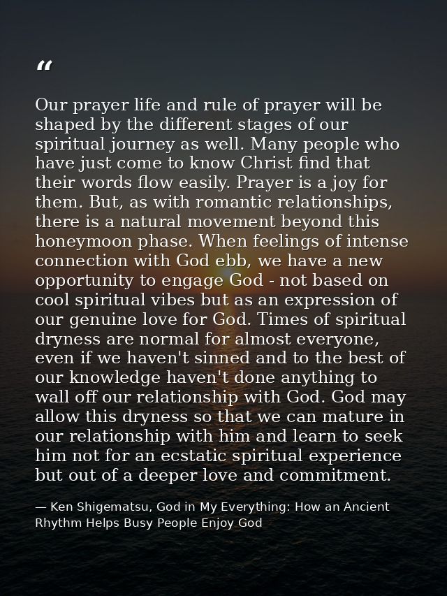 Our prayer life and rule of prayer will be shaped by the different stages of our spiritual journey as well. Many people  — Ken Shigematsu, God in My Everything: How an Ancient Rhythm Helps Busy People Enjoy God