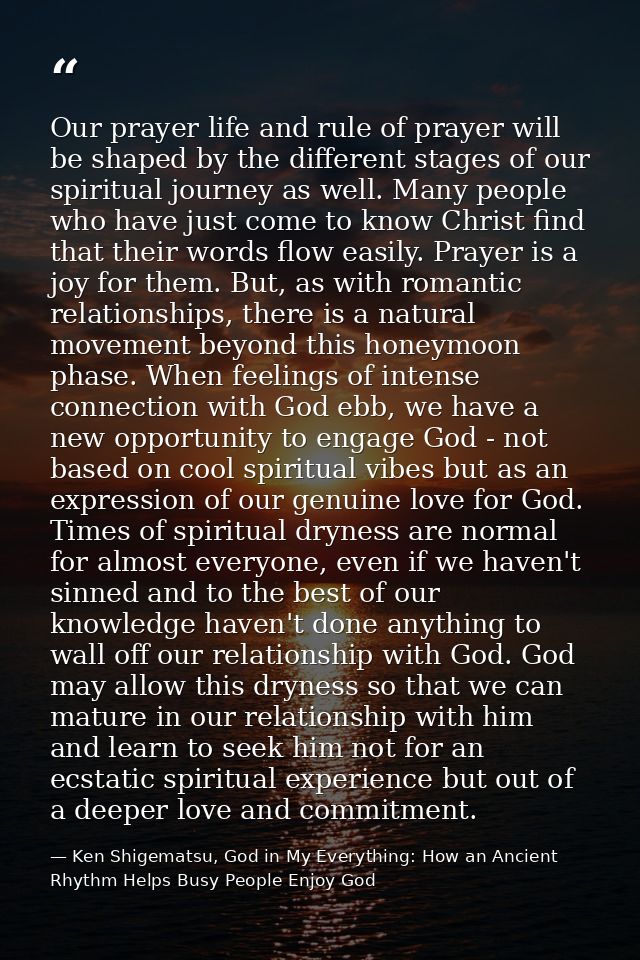 Our prayer life and rule of prayer will be shaped by the different stages of our spiritual journey as well. Many people  — Ken Shigematsu, God in My Everything: How an Ancient Rhythm Helps Busy People Enjoy God