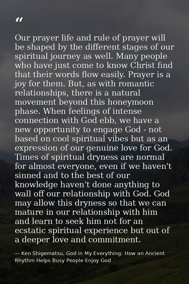 Our prayer life and rule of prayer will be shaped by the different stages of our spiritual journey as well. Many people  — Ken Shigematsu, God in My Everything: How an Ancient Rhythm Helps Busy People Enjoy God