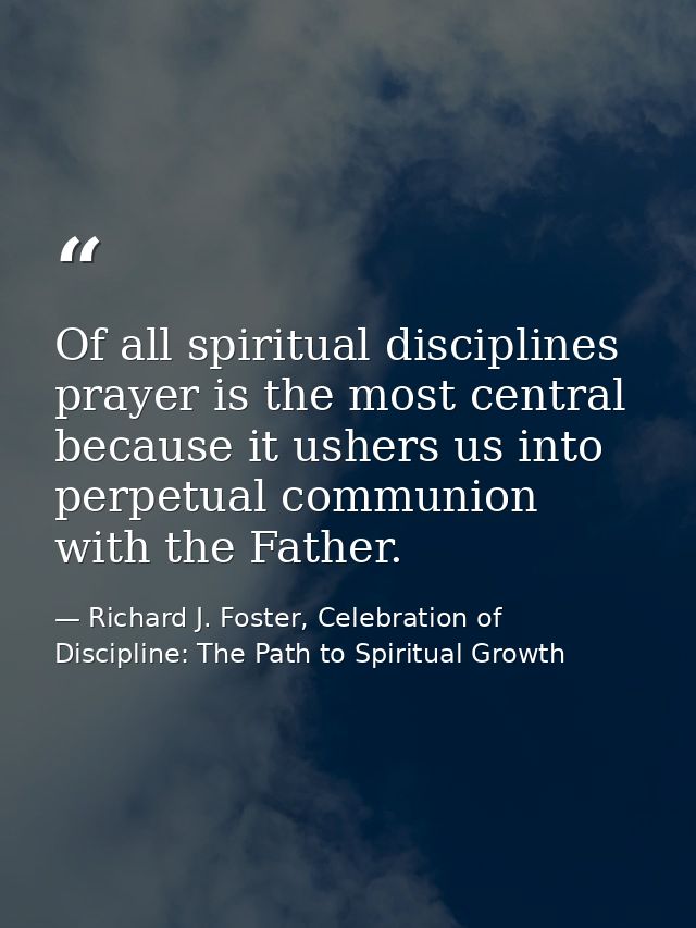 Of all spiritual disciplines prayer is the most central because it ushers us into perpetual communion with the Father. — Richard J. Foster, Celebration of Discipline: The Path to Spiritual Growth