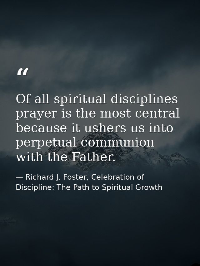 Of all spiritual disciplines prayer is the most central because it ushers us into perpetual communion with the Father. — Richard J. Foster, Celebration of Discipline: The Path to Spiritual Growth