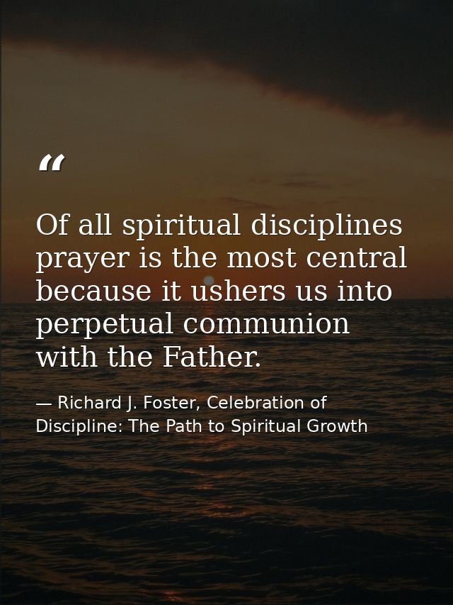 Of all spiritual disciplines prayer is the most central because it ushers us into perpetual communion with the Father. — Richard J. Foster, Celebration of Discipline: The Path to Spiritual Growth