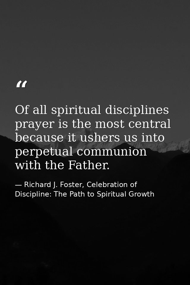 Of all spiritual disciplines prayer is the most central because it ushers us into perpetual communion with the Father. — Richard J. Foster, Celebration of Discipline: The Path to Spiritual Growth