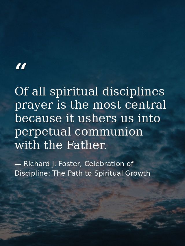 Of all spiritual disciplines prayer is the most central because it ushers us into perpetual communion with the Father. — Richard J. Foster, Celebration of Discipline: The Path to Spiritual Growth