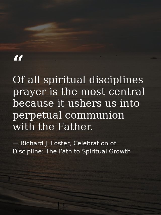 Of all spiritual disciplines prayer is the most central because it ushers us into perpetual communion with the Father. — Richard J. Foster, Celebration of Discipline: The Path to Spiritual Growth
