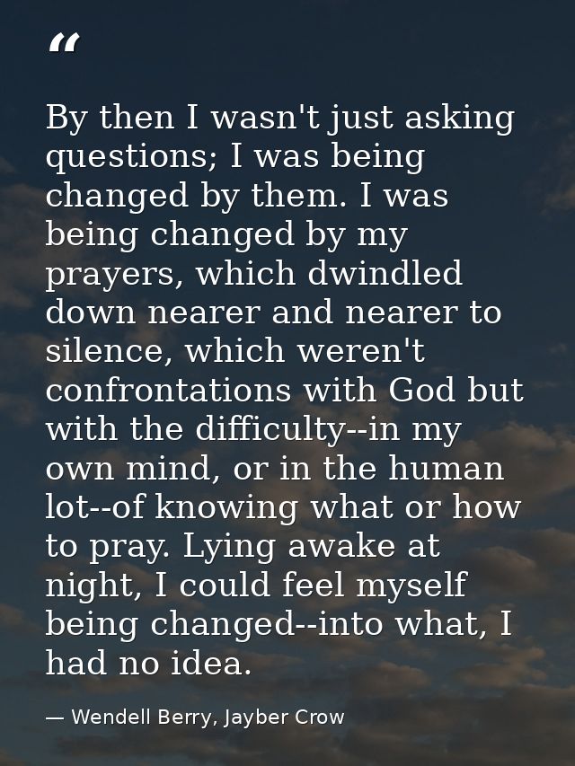 By then I wasn't just asking questions; I was being changed by them. I was being changed by my prayers, which dwindled d — Wendell Berry, Jayber Crow
