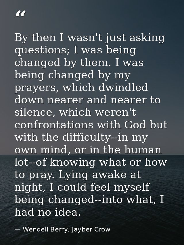 By then I wasn't just asking questions; I was being changed by them. I was being changed by my prayers, which dwindled d — Wendell Berry, Jayber Crow