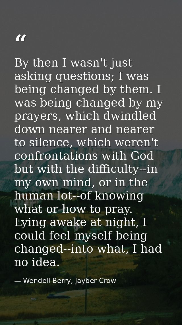By then I wasn't just asking questions; I was being changed by them. I was being changed by my prayers, which dwindled d — Wendell Berry, Jayber Crow
