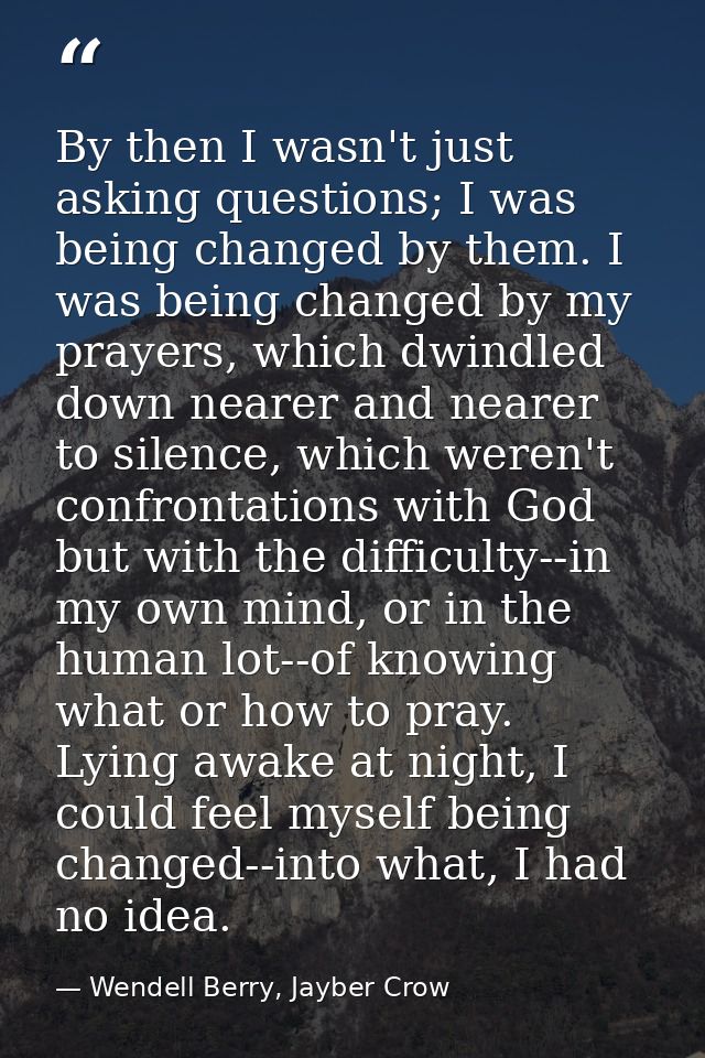 By then I wasn't just asking questions; I was being changed by them. I was being changed by my prayers, which dwindled d — Wendell Berry, Jayber Crow
