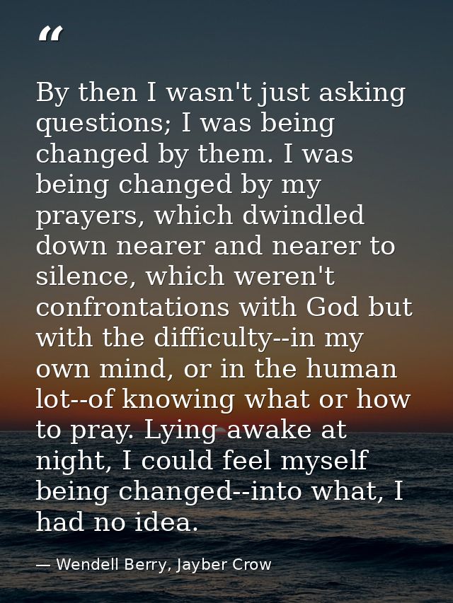 By then I wasn't just asking questions; I was being changed by them. I was being changed by my prayers, which dwindled d — Wendell Berry, Jayber Crow